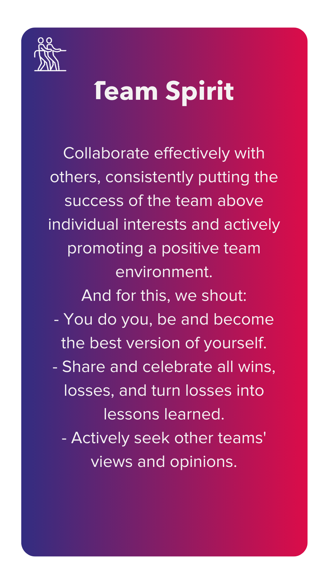 Team spirit: Collaborate effectively with others, consistently putting the success of the team above individual interests and actively promoting a positive team environment. And for this, we shout: - You do you, be and become the best version of yourself. - Share and celebrate all wins, losses, and turn losses into lessons learned. - Actively seek other teams' views and opinions.